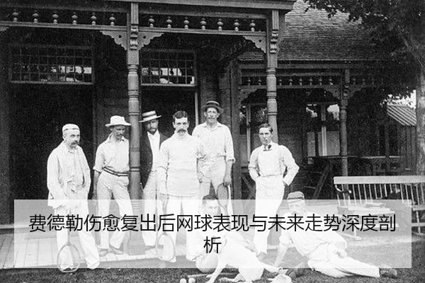 费德勒伤愈复出后网球表现与未来走势深度剖析