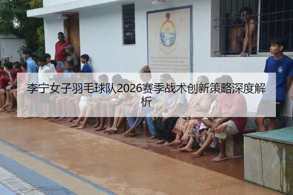 李宁女子羽毛球队2026赛季战术创新策略深度解析