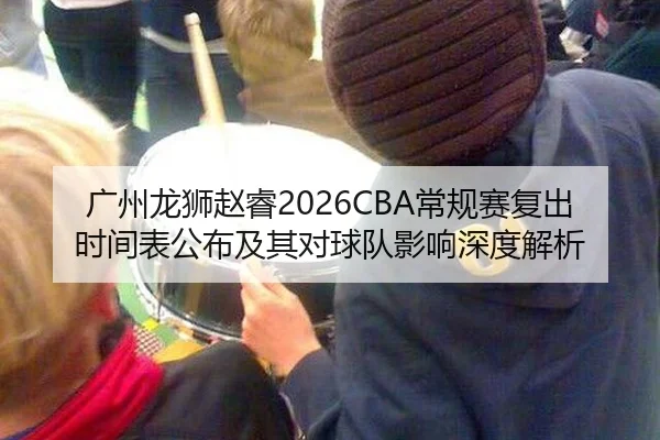 广州龙狮赵睿2026CBA常规赛复出时间表公布及其对球队影响深度解析